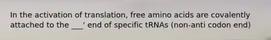 In the activation of translation, free amino acids are covalently attached to the ___' end of specific tRNAs (non-anti codon end)