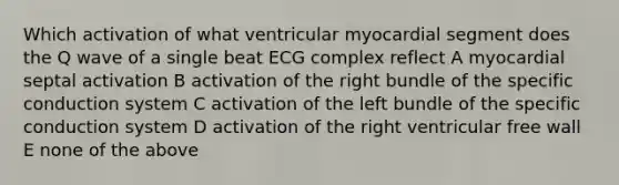 Which activation of what ventricular myocardial segment does the Q wave of a single beat ECG complex reflect A myocardial septal activation B activation of the right bundle of the specific conduction system C activation of the left bundle of the specific conduction system D activation of the right ventricular free wall E none of the above