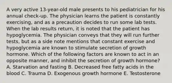 A very active 13-year-old male presents to his pediatrician for his annual check-up. The physician learns the patient is constantly exercising, and as a precaution decides to run some lab tests. When the lab results return, it is noted that the patient has hypoglycemia. The physician conveys that they will run further tests, but as a side note mentions that constant exercise and hypoglycemia are known to stimulate secretion of growth hormone. Which of the following factors are known to act in an opposite manner, and inhibit the secretion of growth hormone? A. Starvation and fasting B. Decreased free fatty acids in the blood C. Trauma D. Exogenous growth hormone E. Testosterone