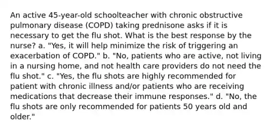 An active 45-year-old schoolteacher with chronic obstructive pulmonary disease (COPD) taking prednisone asks if it is necessary to get the flu shot. What is the best response by the nurse? a. "Yes, it will help minimize the risk of triggering an exacerbation of COPD." b. "No, patients who are active, not living in a nursing home, and not health care providers do not need the flu shot." c. "Yes, the flu shots are highly recommended for patient with chronic illness and/or patients who are receiving medications that decrease their immune responses." d. "No, the flu shots are only recommended for patients 50 years old and older."