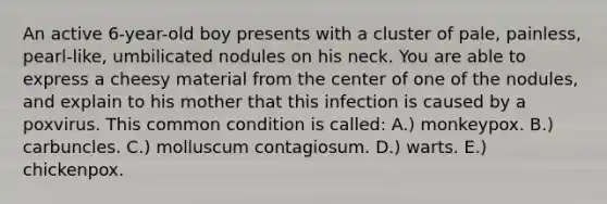 An active 6-year-old boy presents with a cluster of pale, painless, pearl-like, umbilicated nodules on his neck. You are able to express a cheesy material from the center of one of the nodules, and explain to his mother that this infection is caused by a poxvirus. This common condition is called: A.) monkeypox. B.) carbuncles. C.) molluscum contagiosum. D.) warts. E.) chickenpox.