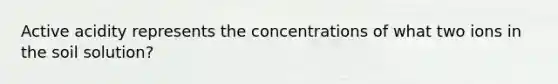 Active acidity represents the concentrations of what two ions in the soil solution?
