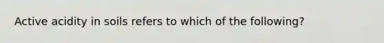 Active acidity in soils refers to which of the following?