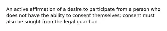 An active affirmation of a desire to participate from a person who does not have the ability to consent themselves; consent must also be sought from the legal guardian