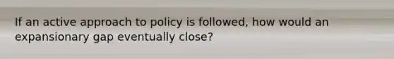 If an active approach to policy is followed, how would an expansionary gap eventually close?