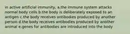 in active artificial immunity, a.the immune system attacks normal body cells b.the body is deliberately exposed to an antigen c.the body receives antibodies produced by another person d.the body receives antibodies produced by another animal e.genes for antibodies are introduced into the body