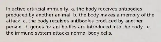 In active artificial immunity, a. the body receives antibodies produced by another animal. b. the body makes a memory of the attack. c. the body receives antibodies produced by another person. d. genes for antibodies are introduced into the body . e. the immune system attacks normal body cells.