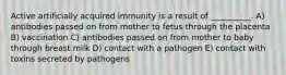 Active artificially acquired immunity is a result of __________. A) antibodies passed on from mother to fetus through the placenta B) vaccination C) antibodies passed on from mother to baby through breast milk D) contact with a pathogen E) contact with toxins secreted by pathogens