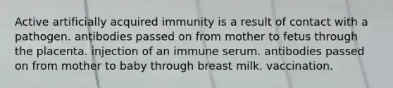 Active artificially acquired immunity is a result of contact with a pathogen. antibodies passed on from mother to fetus through the placenta. injection of an immune serum. antibodies passed on from mother to baby through breast milk. vaccination.