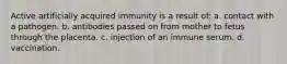 Active artificially acquired immunity is a result of: a. contact with a pathogen. b. antibodies passed on from mother to fetus through the placenta. c. injection of an immune serum. d. vaccination.