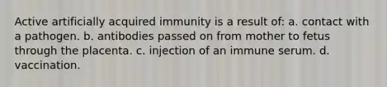 Active artificially acquired immunity is a result of: a. contact with a pathogen. b. antibodies passed on from mother to fetus through the placenta. c. injection of an immune serum. d. vaccination.