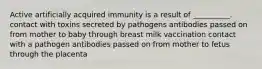 Active artificially acquired immunity is a result of __________. contact with toxins secreted by pathogens antibodies passed on from mother to baby through breast milk vaccination contact with a pathogen antibodies passed on from mother to fetus through the placenta