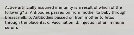 Active artificially acquired immunity is a result of which of the following? a. Antibodies passed on from mother to baby through breast milk. b. Antibodies passed on from mother to fetus through the placenta. c. Vaccination. d. Injection of an immune serum.