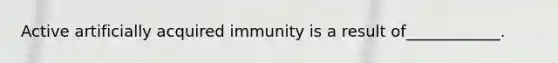 Active artificially acquired immunity is a result of____________.