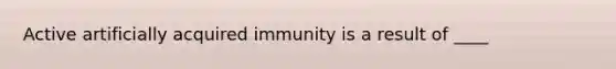 Active artificially acquired immunity is a result of ____