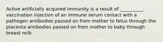 Active artificially acquired immunity is a result of __________. vaccination injection of an immune serum contact with a pathogen antibodies passed on from mother to fetus through the placenta antibodies passed on from mother to baby through breast milk