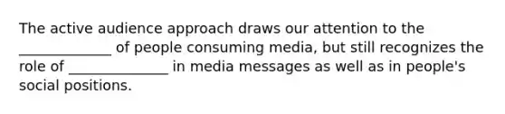 The active audience approach draws our attention to the _____________ of people consuming media, but still recognizes the role of ______________ in media messages as well as in people's social positions.