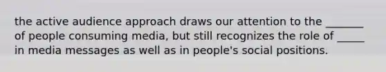 the active audience approach draws our attention to the _______ of people consuming media, but still recognizes the role of _____ in media messages as well as in people's social positions.