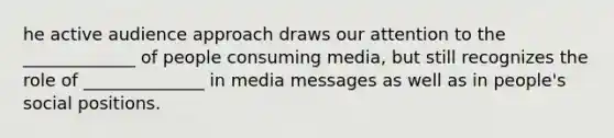 he active audience approach draws our attention to the _____________ of people consuming media, but still recognizes the role of ______________ in media messages as well as in people's social positions.