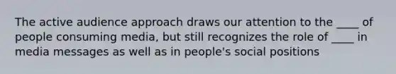 The active audience approach draws our attention to the ____ of people consuming media, but still recognizes the role of ____ in media messages as well as in people's social positions
