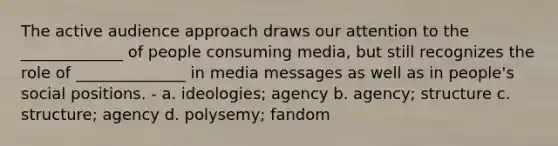 The active audience approach draws our attention to the _____________ of people consuming media, but still recognizes the role of ______________ in media messages as well as in people's social positions. - a. ideologies; agency b. agency; structure c. structure; agency d. polysemy; fandom