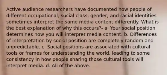 Active audience researchers have documented how people of different occupational, social class, gender, and racial identities sometimes interpret the same media content differently. What is the best explanation of why this occurs?- a. Your social position determines how you will interpret media content. b. Differences of interpretation by social position are completely random and unpredictable. c. Social positions are associated with cultural tools or frames for understanding the world, leading to some consistency in how people sharing those cultural tools will interpret media. d. All of the above.