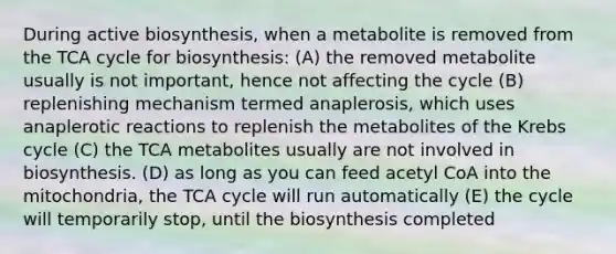 During active biosynthesis, when a metabolite is removed from the TCA cycle for biosynthesis: (A) the removed metabolite usually is not important, hence not affecting the cycle (B) replenishing mechanism termed anaplerosis, which uses anaplerotic reactions to replenish the metabolites of the Krebs cycle (C) the TCA metabolites usually are not involved in biosynthesis. (D) as long as you can feed acetyl CoA into the mitochondria, the TCA cycle will run automatically (E) the cycle will temporarily stop, until the biosynthesis completed