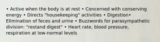 • Active when the body is at rest • Concerned with conserving energy • Directs "housekeeping" activities • Digestion• Elimination of feces and urine • Buzzwords for parasympathetic division: "restand digest" • Heart rate, blood pressure, respiration at low-normal levels