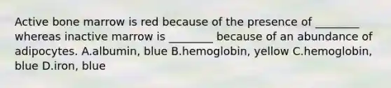 Active bone marrow is red because of the presence of ________ whereas inactive marrow is ________ because of an abundance of adipocytes. A.albumin, blue B.hemoglobin, yellow C.hemoglobin, blue D.iron, blue