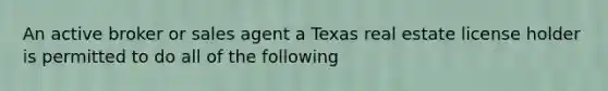 An active broker or sales agent a Texas real estate license holder is permitted to do all of the following