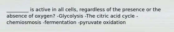 _________ is active in all cells, regardless of the presence or the absence of oxygen? -Glycolysis -The citric acid cycle -chemiosmosis -fermentation -pyruvate oxidation