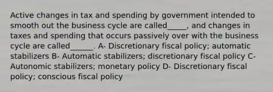 Active changes in tax and spending by government intended to smooth out the business cycle are called_____, and changes in taxes and spending that occurs passively over with the business cycle are called______. A- Discretionary fiscal policy; automatic stabilizers B- Automatic stabilizers; discretionary fiscal policy C- Autonomic stabilizers; monetary policy D- Discretionary fiscal policy; conscious fiscal policy