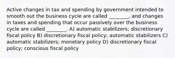 Active changes in tax and spending by government intended to smooth out the business cycle are called ________, and changes in taxes and spending that occur passively over the business cycle are called ________. A) automatic stabilizers; discretionary fiscal policy B) discretionary fiscal policy; automatic stabilizers C) automatic stabilizers; monetary policy D) discretionary fiscal policy; conscious fiscal policy