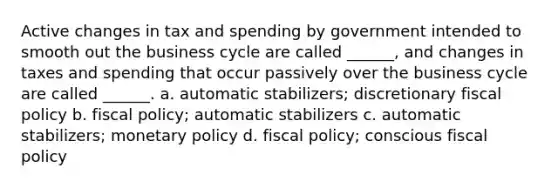 Active changes in tax and spending by government intended to smooth out the business cycle are called ______, and changes in taxes and spending that occur passively over the business cycle are called ______. a. automatic stabilizers; discretionary fiscal policy b. fiscal policy; automatic stabilizers c. automatic stabilizers; monetary policy d. fiscal policy; conscious fiscal policy