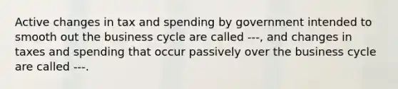 Active changes in tax and spending by government intended to smooth out the business cycle are called ---, and changes in taxes and spending that occur passively over the business cycle are called ---.