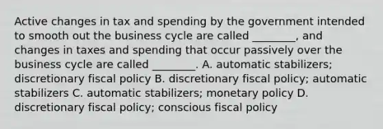 Active changes in tax and spending by the government intended to smooth out the business cycle are called ________, and changes in taxes and spending that occur passively over the business cycle are called ________. A. automatic stabilizers; discretionary fiscal policy B. discretionary fiscal policy; automatic stabilizers C. automatic stabilizers; monetary policy D. discretionary fiscal policy; conscious fiscal policy