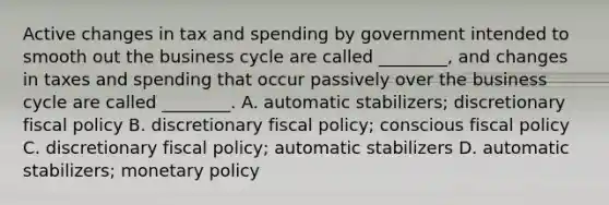 Active changes in tax and spending by government intended to smooth out the business cycle are called ________, and changes in taxes and spending that occur passively over the business cycle are called ________. A. automatic stabilizers; discretionary fiscal policy B. discretionary fiscal policy; conscious fiscal policy C. discretionary fiscal policy; automatic stabilizers D. automatic stabilizers; monetary policy