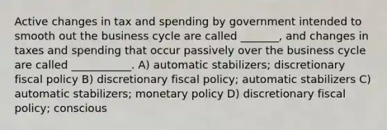 Active changes in tax and spending by government intended to smooth out the business cycle are called _______, and changes in taxes and spending that occur passively over the business cycle are called ___________. A) automatic stabilizers; discretionary fiscal policy B) discretionary fiscal policy; automatic stabilizers C) automatic stabilizers; monetary policy D) discretionary fiscal policy; conscious