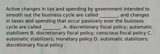 Active changes in tax and spending by government intended to smooth out the business cycle are called​ ________, and changes in taxes and spending that occur passively over the business cycle are called​ ________. A. discretionary fiscal​ policy; automatic stabilizers B. discretionary fiscal​ policy; conscious fiscal policy C. automatic​ stabilizers; monetary policy D. automatic​ stabilizers; discretionary fiscal policy