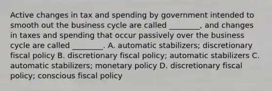 Active changes in tax and spending by government intended to smooth out the business cycle are called ________, and changes in taxes and spending that occur passively over the business cycle are called ________. A. automatic stabilizers; discretionary fiscal policy B. discretionary fiscal policy; automatic stabilizers C. automatic stabilizers; monetary policy D. discretionary fiscal policy; conscious fiscal policy