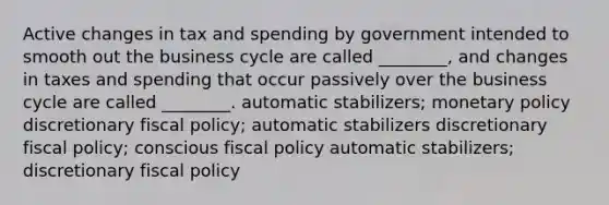 Active changes in tax and spending by government intended to smooth out the business cycle are called ________, and changes in taxes and spending that occur passively over the business cycle are called ________. automatic stabilizers; monetary policy discretionary fiscal policy; automatic stabilizers discretionary fiscal policy; conscious fiscal policy automatic stabilizers; discretionary fiscal policy