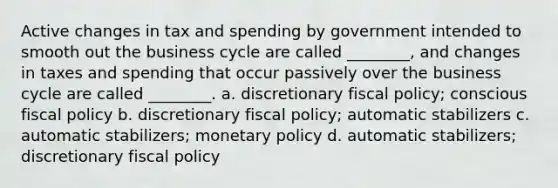 Active changes in tax and spending by government intended to smooth out the business cycle are called ________, and changes in taxes and spending that occur passively over the business cycle are called ________. a. discretionary <a href='https://www.questionai.com/knowledge/kPTgdbKdvz-fiscal-policy' class='anchor-knowledge'>fiscal policy</a>; conscious fiscal policy b. discretionary fiscal policy; automatic stabilizers c. automatic stabilizers; <a href='https://www.questionai.com/knowledge/kEE0G7Llsx-monetary-policy' class='anchor-knowledge'>monetary policy</a> d. automatic stabilizers; discretionary fiscal policy