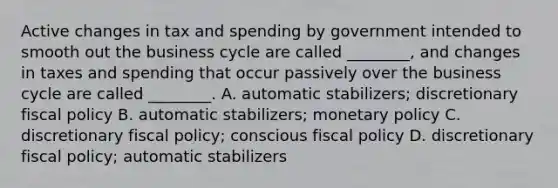 Active changes in tax and spending by government intended to smooth out the business cycle are called​ ________, and changes in taxes and spending that occur passively over the business cycle are called​ ________. A. automatic​ stabilizers; discretionary fiscal policy B. automatic​ stabilizers; monetary policy C. discretionary fiscal​ policy; conscious fiscal policy D. discretionary fiscal​ policy; automatic stabilizers