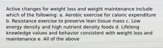 Active changes for weight loss and weight maintenance include which of the following: a. Aerobic exercise for caloric expenditure b. Resistance exercise to preserve lean tissue mass c. Low energy density and high nutrient density foods d. Lifelong knowledge values and behavior consistent with weight loss and maintenance e. All of the above