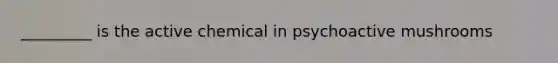 _________ is the active chemical in psychoactive mushrooms
