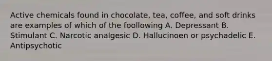 Active chemicals found in chocolate, tea, coffee, and soft drinks are examples of which of the foollowing A. Depressant B. Stimulant C. Narcotic analgesic D. Hallucinoen or psychadelic E. Antipsychotic