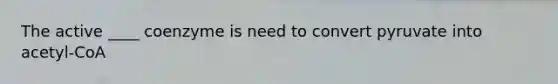 The active ____ coenzyme is need to convert pyruvate into acetyl-CoA