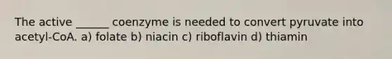 The active ______ coenzyme is needed to convert pyruvate into acetyl-CoA. a) folate b) niacin c) riboflavin d) thiamin