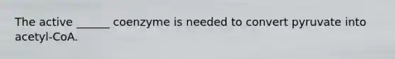 The active ______ coenzyme is needed to convert pyruvate into acetyl-CoA.