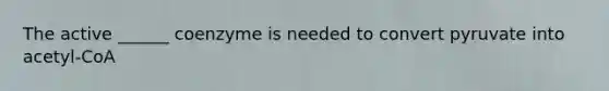 The active ______ coenzyme is needed to convert pyruvate into acetyl-CoA